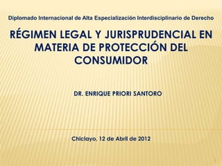 Diplomado Internacional de Alta Especialización Interdisciplinario de Derecho


RÉGIMEN LEGAL Y JURISPRUDENCIAL EN
    MATERIA DE PROTECCIÓN DEL
          CONSUMIDOR

                        DR. ENRIQUE PRIORI SANTORO




                       Chiclayo, 12 de Abril de 2012


                                                                                1
 