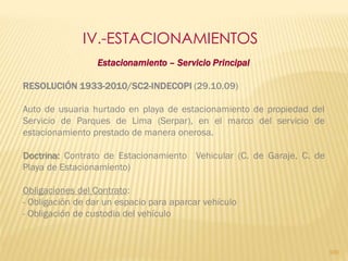 IV.-ESTACIONAMIENTOS
                  Estacionamiento – Servicio Principal

RESOLUCIÓN 1933-2010/SC2-INDECOPI (29.10.09)

Auto de usuaria hurtado en playa de estacionamiento de propiedad del
Servicio de Parques de Lima (Serpar), en el marco del servicio de
estacionamiento prestado de manera onerosa.

Doctrina: Contrato de Estacionamiento Vehicular (C. de Garaje, C. de
Playa de Estacionamiento)

Obligaciones del Contrato:
- Obligación de dar un espacio para aparcar vehículo
- Obligación de custodia del vehículo


                                                                       100
 