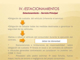 IV.-ESTACIONAMIENTOS
                Estacionamiento – Servicio Principal

•Obligación de custodia del vehículo (inherente al servicio)


•Obligación de adoptar todas las medidas destinadas a garantizar la
seguridad de los vehículos.


•Daños o robos al vehículo del consumidor durante la ejecución del
contrato.
                                   deber de idoneidad
*        Exoneraciones o limitaciones de responsabilidad sobre
obligación de custodia  Avisos en local o en contratos de adhesión
o cláusulas generales contratación se consideran no puestas (art.
1398 C. Civil)
*        Proveedor sólo podrá eximirse  caso fortuito, fuerza
mayor, hecho de tercero o negligencia del propio consumidor           101
 