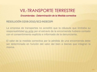 VII.-TRANSPORTE TERRESTRE
            Encomiendas - Determinación de la Medida correctiva

RESOLUCIÓN 0206-2010/SC2-INDECOPI

La empresa de transportes no acreditó que la cláusula que limitaba su
responsabilidad ex ante por el extravío de la encomienda hubiera contado
con el consentimiento explícito e informado de la denunciante.

El valor de la medida correctiva por la pérdida de una encomienda debe
ser determinado en función del valor del bien o bienes que integran la
misma.




                                                                           103
 