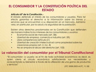 EL CONSUMIDOR Y LA CONSTITUCIÓN POLÍTICA DEL
                      ESTADO
      Artículo 65º de la Constitución.-
      El Estado defiende el interés de los consumidores y usuarios. Para tal
      efecto garantiza el derecho a la información sobre los bienes y
      servicios que se encuentran a su disposición en el mercado. Asimismo
      vela, en particular, por la salud y la seguridad de la población.

      Existen otros derechos proclamados en la Constitución que defienden
      de manera indirecta los intereses de los consumidores y usuarios:
      •     Economía social de mercado (art. 58);
      •     Libertad de empresa, comercio e industria (art. 59);
      •     Libre competencia (artículo 61)
      •     Libertad de creación intelectual así como propiedad sobre las
            creaciones propias (art. 2, inc. 8)
      •     No se ampara el abuso del derecho (art. 103)

La valoración del consumidor por el Tribunal Constitucional
   “El consumidor –o usuario- es el fin de toda actividad económica; es decir, es
   quien cierra el circulo económico satisfaciendo sus necesidades y
   acrecentando su bienestar a través de la utilización de una gama de productos
   y servicios”
                                                        (STC 0008-2003-AI/TC, FJ 28)
                                                                                       11
 