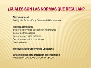 ¿CUÁLES SON LAS NORMAS QUE REGULAN?
  Norma especial
  Código de Protección y Defensa del Consumidor

  Normas Sectoriales
  Sector de servicios bancarios y financieros
  Sector de transportes
  Sector de servicios médicos
  Sector de servicios educativos
  Otras normas.

  Precedentes de Observancia Obligatoria

  Lineamientos sobre protección al consumidor:
  Resolución 001-2006-LIN-CPC-INDECOPI


                                                  12
 