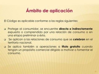 Ámbito de aplicación

El Código es aplicable conforme a las reglas siguientes:

   Protege al consumidor, se encuentre directa o indirectamente
    expuesto o comprendido por una relación de consumo o en
    una etapa preliminar a ésta.
    Se aplican a las relaciones de consumo que se celebran en el
    territorio nacional.
   Se aplica también a operaciones a título gratuito cuando
    tengan un propósito comercial dirigido a motivar o fomentar el
    consumo.




                                                                     15
 