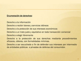 Enumeración de derechos:

Derecho a la información
Derecho a recibir bienes y servicios idóneos
Derecho a la protección de sus intereses económicos
Derecho a un trato justo y equitativo en toda transacción comercial
Derecho a elegir libremente
Derecho a la protección de sus derechos mediante procedimientos
eficaces, céleres, con formalidades mínimas.
Derecho a ser escuchado a fin de defender sus intereses por intermedio
de entidades públicas o privadas de defensa del consumidor.




                                                                         18
 