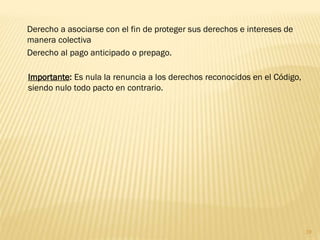Derecho a asociarse con el fin de proteger sus derechos e intereses de
manera colectiva
Derecho al pago anticipado o prepago.

Importante: Es nula la renuncia a los derechos reconocidos en el Código,
siendo nulo todo pacto en contrario.




                                                                           19
 