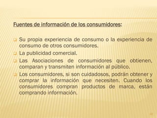 Fuentes de información de los consumidores:

   Su propia experiencia de consumo o la experiencia de
    consumo de otros consumidores.
   La publicidad comercial.
   Las Asociaciones de consumidores que obtienen,
    comparan y transmiten información al público.
   Los consumidores, si son cuidadosos, podrán obtener y
    comprar la información que necesiten. Cuando los
    consumidores compran productos de marca, están
    comprando información.


                                                       22
 