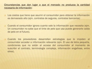 Circunstancias que dan lugar a que el mercado no produzca la cantidad
necesaria de información:

   Los costos que tiene que asumir el consumidor para obtener la información
    es demasiado alto (ejm. contratos de seguros, contratos bancarios)

   Cuando el consumidor ignora cuanto vale la información que necesita (ejm.
    Un consumidor no sabe que el tinte de pelo que usa puede generarle caída
    de pelo en el futuro).

   Cuando los proveedores desarrollan estrategias que le impiden al
    consumidor acceder a información relevante (ejm. El uso de letra pequeña,
    condiciones que no están al acceso del consumidor al momento de
    suscribir el contrato, terminología compleja, información engañosa, entre
    otros).




                                                                           23
 
