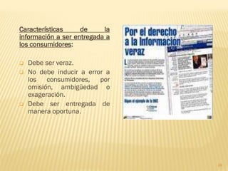 Características     de     la
información a ser entregada a
los consumidores:

   Debe ser veraz.
   No debe inducir a error a
    los consumidores, por
    omisión, ambigüedad o
    exageración.
   Debe ser entregada de
    manera oportuna.




                                24
 