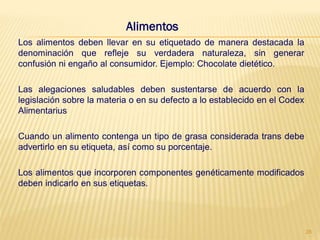 Alimentos
Los alimentos deben llevar en su etiquetado de manera destacada la
denominación que refleje su verdadera naturaleza, sin generar
confusión ni engaño al consumidor. Ejemplo: Chocolate dietético.

Las alegaciones saludables deben sustentarse de acuerdo con la
legislación sobre la materia o en su defecto a lo establecido en el Codex
Alimentarius

Cuando un alimento contenga un tipo de grasa considerada trans debe
advertirlo en su etiqueta, así como su porcentaje.

Los alimentos que incorporen componentes genéticamente modificados
deben indicarlo en sus etiquetas.




                                                                            28
 