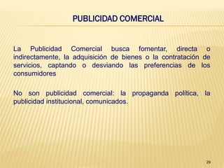 PUBLICIDAD COMERCIAL


La Publicidad Comercial busca fomentar, directa o
indirectamente, la adquisición de bienes o la contratación de
servicios, captando o desviando las preferencias de los
consumidores

No son publicidad comercial: la propaganda política, la
publicidad institucional, comunicados.




                                                           29
 