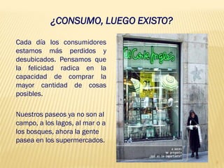 ¿CONSUMO, LUEGO EXISTO?

Cada día los consumidores
estamos más perdidos y
desubicados. Pensamos que
la felicidad radica en la
capacidad de comprar la
mayor cantidad de cosas
posibles.

Nuestros paseos ya no son al
campo, a los lagos, al mar o a
los bosques, ahora la gente
pasea en los supermercados.

                                     3
 