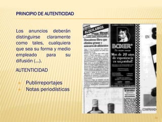PRINCIPIO DE AUTENTICIDAD


Los anuncios deberán
distinguirse claramente
como tales, cualquiera
que sea su forma y medio
empleado      para    su
difusión (…).
AUTENTICIDAD

   Publirreportajes
   Notas periodísticas




                            34
 