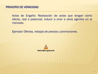 PRINCIPIO DE VERACIDAD

    Actos de Engaño: Realización de actos que tengan como
    efecto, real o potencial, inducir a error a otros agentes en el
    mercado.

    Ejemplo: Ofertas, rebajas de precios y promociones.




                                                                      37
 