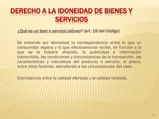 DERECHO A LA IDONEIDAD DE BIENES Y
            SERVICIOS
 ¿Qué es un bien o servicio idóneo? (art. 18 del Código)

 Se entiende por idoneidad la correspondencia entre lo que un
 consumidor espera y lo que efectivamente recibe, en función a lo
 que se le hubiere ofrecido, la publicidad e información
 transmitida, las condiciones y circunstancias de la transacción, las
 características y naturaleza del producto o servicio, el precio,
 entre otros factores, atendiendo a las circunstancias del caso.

 Coincidencia entre la calidad ofertada y la calidad recibida.




                                                                        40
 