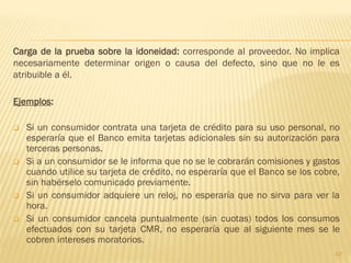 Carga de la prueba sobre la idoneidad: corresponde al proveedor. No implica
necesariamente determinar origen o causa del defecto, sino que no le es
atribuible a él.

Ejemplos:

   Si un consumidor contrata una tarjeta de crédito para su uso personal, no
    esperaría que el Banco emita tarjetas adicionales sin su autorización para
    terceras personas.
   Si a un consumidor se le informa que no se le cobrarán comisiones y gastos
    cuando utilice su tarjeta de crédito, no esperaría que el Banco se los cobre,
    sin habérselo comunicado previamente.
   Si un consumidor adquiere un reloj, no esperaría que no sirva para ver la
    hora.
   Si un consumidor cancela puntualmente (sin cuotas) todos los consumos
    efectuados con su tarjeta CMR, no esperaría que al siguiente mes se le
    cobren intereses moratorios.
                                                                               42
 