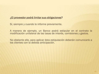 ¿El proveedor podrá limitar sus obligaciones?

Sí, siempre y cuando lo informe previamente.

A manera de ejemplo, un Banco podrá estipular en el contrato la
modificación unilateral de las tasas de interés, comisiones y gastos.

No obstante ello, para aplicar ésta estipulación deberán comunicarlo a
los clientes con la debida anticipación.




                                                                         43
 
