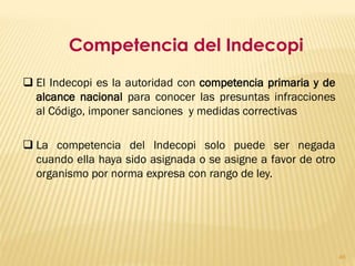 Competencia del Indecopi
 El Indecopi es la autoridad con competencia primaria y de
  alcance nacional para conocer las presuntas infracciones
  al Código, imponer sanciones y medidas correctivas

 La competencia del Indecopi solo puede ser negada
  cuando ella haya sido asignada o se asigne a favor de otro
  organismo por norma expresa con rango de ley.




                                                               46
 