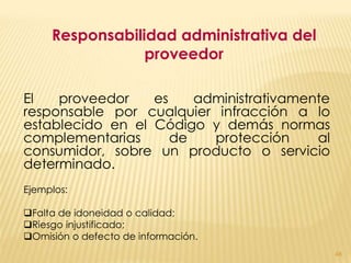 Responsabilidad administrativa del
                 proveedor

El   proveedor    es    administrativamente
responsable por cualquier infracción a lo
establecido en el Código y demás normas
complementarias      de   protección     al
consumidor, sobre un producto o servicio
determinado.
Ejemplos:

Falta de idoneidad o calidad;
Riesgo injustificado;
Omisión o defecto de información.
                                              48
 