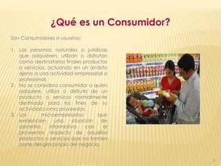 ¿Qué es un Consumidor?
Son Consumidores o usuarios:

1. Las personas naturales o jurídicas
   que adquieren, utilizan o disfrutan
   como destinatarios finales productos
   o servicios, actuando en un ámbito
   ajeno a una actividad empresarial o
   profesional.
2. No se considera consumidor a quien
   adquiere, utiliza o disfruta de un
   producto o servicio normalmente
   destinado para los fines de su
   actividad como proveedor.
3. Los       microempresarios       que
   evidencien      una    situación   de
   asimetría     informativa    con    el
   proveedor respecto de aquellos
   productos o servicios que no formen
   parte del giro propio del negocio.


                                            5
 