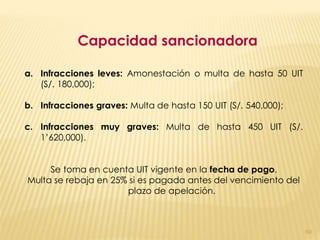 Capacidad sancionadora

a. Infracciones leves: Amonestación o multa de hasta 50 UIT
   (S/. 180,000);

b. Infracciones graves: Multa de hasta 150 UIT (S/. 540,000);

c. Infracciones muy graves: Multa de hasta 450 UIT (S/.
   1’620,000).


     Se toma en cuenta UIT vigente en la fecha de pago.
Multa se rebaja en 25% si es pagada antes del vencimiento del
                      plazo de apelación.



                                                                50
 