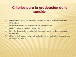 Criterios para la graduación de la
                     sanción

1.   El beneficio ilícito esperado u obtenido por la realización de la
     infracción.
2.   La probabilidad de detección de la infracción.
3.   El daño resultante de la infracción.
4.   Los efectos que la conducta infractora pueda haber generado en
     el mercado.
5.   Otros criterios que, dependiendo del caso particular, se considere
     adecuado adoptar.




                                                                          51
 