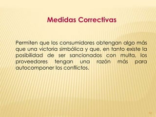 Medidas Correctivas


Permiten que los consumidores obtengan algo más
que una victoria simbólica y que, en tanto existe la
posibilidad de ser sancionados con multa, los
proveedores tengan una razón más para
autocomponer los conflictos.




                                                       52
 