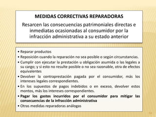 MEDIDAS CORRECTIVAS REPARADORAS
  Resarcen las consecuencias patrimoniales directas e
     inmediatas ocasionadas al consumidor por la
     infracción administrativa a su estado anterior

• Reparar productos
• Reposición cuando la reparación no sea posible o según circunstancias.
• Cumplir con ejecutar la prestación u obligación asumida o las legales a
  su cargo; y si esto no resulte posible o no sea razonable, otra de efectos
  equivalentes
• Devolver la contraprestación pagada por el consumidor, más los
  intereses legales correspondientes.
• En los supuestos de pagos indebidos o en exceso, devolver estos
  montos, más los intereses correspondientes.
• Pagar los gastos incurridos por el consumidor para mitigar las
  consecuencias de la infracción administrativa
• Otras medidas reparadoras análogas
                                                                               53
 