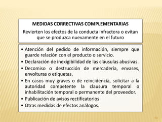 MEDIDAS CORRECTIVAS COMPLEMENTARIAS
Revierten los efectos de la conducta infractora o evitan
      que se produzca nuevamente en el futuro

• Atención del pedido de información, siempre que
  guarde relación con el producto o servicio.
• Declaración de inexigibilidad de las cláusulas abusivas.
• Decomiso o destrucción de mercadería, envases,
  envolturas o etiquetas.
• En casos muy graves o de reincidencia, solicitar a la
  autoridad competente la clausura temporal o
  inhabilitación temporal o permanente del proveedor.
• Publicación de avisos rectificatorios
• Otras medidas de efectos análogos.

                                                             54
 