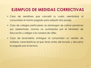 EJEMPLOS DE MEDIDAS CORRECTIVAS
• Caso de aerolínea que canceló su vuelo: reembolsar al
  consumidor el monto pagado para adquirir otro pasaje.

• Caso de colegios particulares: se abstengan de cobrar pensiones
  por adelantado, montos no autorizados por el Ministerio de
  Educación y obligar a la compra de útiles.

• Caso de lavandería: entregue al consumidor un vestido de
  similares características al que tenía antes del lavado y devuelva
  lo pagado por el servicio.




                                                                       55
 