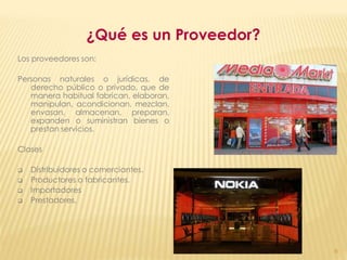 ¿Qué es un Proveedor?
Los proveedores son:

Personas naturales o jurídicas, de
   derecho público o privado, que de
   manera habitual fabrican, elaboran,
   manipulan, acondicionan, mezclan,
   envasan, almacenan, preparan,
   expanden o suministran bienes o
   prestan servicios.

Clases

   Distribuidores o comerciantes.
   Productores o fabricantes.
   Importadores
   Prestadores.




                                          6
 