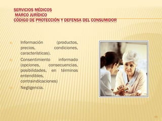 SERVICIOS MÉDICOS
     MARCO JURÍDICO
     CÓDIGO DE PROTECCIÓN Y DEFENSA DEL CONSUMIDOR




A)     Información        (productos,
       precios,          condiciones,
       características).
B)     Consentimiento      informado
       (opciones,     consecuencias,
       posibilidades, en términos
       entendibles,
       contraindicaciones)
C)     Negligencia.




                                                     65
 
