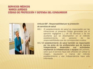 SERVICIOS MÉDICOS
MARCO JURÍDICO
CÓDIGO DE PROTECCIÓN Y DEFENSA DEL CONSUMIDOR



                      Artículo 68º.- Responsabilidad por la prestación
                      de servicios de salud
                      68.1 El establecimiento de salud es responsable por las
                             infracciones al presente Código generadas por el
                             ejercicio negligente (...) de los técnicos o de los
                             auxiliares que se desempeñen en el referido
                             establecimiento,      sin     perjuicio     de      las
                             responsabilidades que les correspondan a estos.
                      68.2 El establecimiento de salud también es responsable
                             por los actos de los profesionales que de manera
                             independiente      desarrollen     sus    actividades
                             empleando la infraestructura o equipos del primero,
                             salvo que el servicio haya sido ofrecido sin utilizar la
                             imagen, reputación o marca del referido
                             establecimiento y esa independencia haya sido
                             informada.


                                                                                   66
 