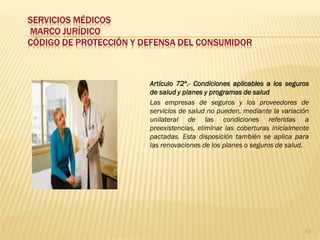SERVICIOS MÉDICOS
MARCO JURÍDICO
CÓDIGO DE PROTECCIÓN Y DEFENSA DEL CONSUMIDOR



                        Artículo 72º.- Condiciones aplicables a los seguros
                        de salud y planes y programas de salud
                        Las empresas de seguros y los proveedores de
                        servicios de salud no pueden, mediante la variación
                        unilateral de las condiciones referidas a
                        preexistencias, eliminar las coberturas inicialmente
                        pactadas. Esta disposición también se aplica para
                        las renovaciones de los planes o seguros de salud.




                                                                          67
 