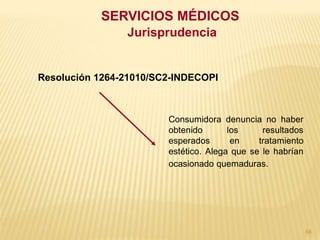 SERVICIOS MÉDICOS
                Jurisprudencia


Resolución 1264-21010/SC2-INDECOPI



                        Consumidora denuncia no haber
                        obtenido       los     resultados
                        esperados       en    tratamiento
                        estético. Alega que se le habrían
                        ocasionado quemaduras.




                                                            68
 
