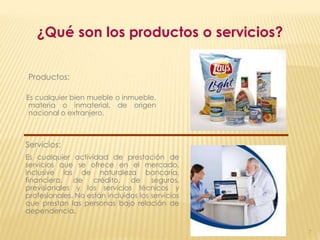 ¿Qué son los productos o servicios?


Productos:

Es cualquier bien mueble o inmueble,
 materia o inmaterial, de origen
 nacional o extranjero.



Servicios:
Es cualquier actividad de prestación de
servicios que se ofrece en el mercado,
inclusive las de naturaleza bancaria,
financiera, de      crédito, de       seguros,
previsionales y los servicios técnicos y
profesionales. No están incluidos los servicios
que prestan las personas bajo relación de
dependencia.

                                                  7
 