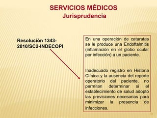 SERVICIOS MÉDICOS
                Jurisprudencia


Resolución 1343-       En una operación de cataratas
                       se le produce una Endoftalmitis
2010/SC2-INDECOPI
                       (inflamación en el globo ocular
                       por infección) a un paciente.


                       Inadecuado registro en Historia
                       Clínica y la ausencia del reporte
                       operatorio del paciente, no
                       permiten determinar si el
                       establecimiento de salud adoptó
                       las previsiones necesarias para
                       minimizar la presencia de
                       infecciones.
                                                           70
 