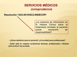 SERVICIOS MÉDICOS
                            Jurisprudencia
Resolución 1343-2010/SC2-INDECOPI


                                  ¿La ausencia de información en
                                  la Historia Clínica sobre el
                                  tratamiento brindado al paciente
                                  puede        exonerarlo       de
                                  responsabilidad?


   ¿Grave obstáculo para el paciente? ¿Inmunidad para profesionales?
   Quién está en mejores condiciones técnicas, profesionales o fácticas
   para producir las pruebas.



                                                                           71
 