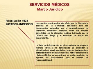 SERVICIOS MÉDICOS
                     Marco Jurídico


Resolución 1934-
                    Los peritos contratados de oficio por la Secretaría
2009/SC2-INDECOPI   Técnica de la Comisión señalaron que los
                    documentos actuados en el procedimiento no
                    permitían establecer relación entre los errores
                    advertidos en la atención médica brindada por la
                    Clínica San Borja y el deterioro de salud del
                    denunciante.


                    La falta de información en el expediente de ninguna
                    manera libera a la denunciada de acreditar la
                    idoneidad del servicio médico, pues es justamente el
                    establecimiento de salud quien al haber elaborado la
                    Historia Clínica se encontraba en mejor posición de
                    aportar los documentos que la liberen de
                    responsabilidad.


                                                                           73
 