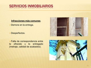 SERVICIOS INMOBILIARIOS


 Infracciones más comunes.
Demora en la entrega.


Desperfectos.


Falta de correspondencia entre
lo ofrecido y lo entregado
(metraje, calidad de acabados).




                                  75
 