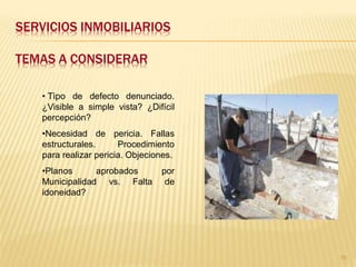 SERVICIOS INMOBILIARIOS

TEMAS A CONSIDERAR

   • Tìpo de defecto denunciado.
   ¿Visible a simple vista? ¿Difícil
   percepción?
   •Necesidad de pericia. Fallas
   estructurales.      Procedimiento
   para realizar pericia. Objeciones.
   •Planos      aprobados        por
   Municipalidad vs. Falta        de
   idoneidad?




                                        76
 