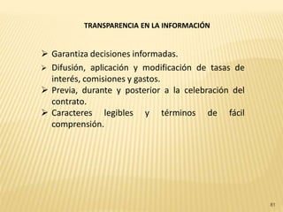 TRANSPARENCIA EN LA INFORMACIÓN


 Garantiza decisiones informadas.
 Difusión, aplicación y modificación de tasas de
  interés, comisiones y gastos.
 Previa, durante y posterior a la celebración del
  contrato.
 Caracteres legibles y términos de fácil
  comprensión.




                                                     81
 