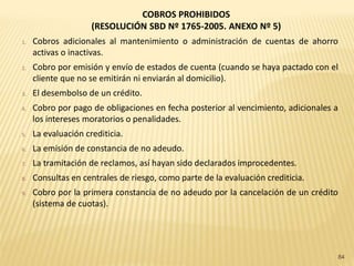 COBROS PROHIBIDOS
                     (RESOLUCIÓN SBD Nº 1765-2005. ANEXO Nº 5)
1.   Cobros adicionales al mantenimiento o administración de cuentas de ahorro
     activas o inactivas.
2.   Cobro por emisión y envío de estados de cuenta (cuando se haya pactado con el
     cliente que no se emitirán ni enviarán al domicilio).
3.   El desembolso de un crédito.
4.   Cobro por pago de obligaciones en fecha posterior al vencimiento, adicionales a
     los intereses moratorios o penalidades.
5.   La evaluación crediticia.
6.   La emisión de constancia de no adeudo.
7.   La tramitación de reclamos, así hayan sido declarados improcedentes.
8.   Consultas en centrales de riesgo, como parte de la evaluación crediticia.
9.   Cobro por la primera constancia de no adeudo por la cancelación de un crédito
     (sistema de cuotas).




                                                                                       84
 