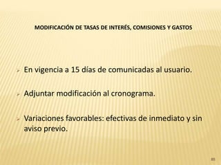 MODIFICACIÓN DE TASAS DE INTERÉS, COMISIONES Y GASTOS




   En vigencia a 15 días de comunicadas al usuario.

   Adjuntar modificación al cronograma.

   Variaciones favorables: efectivas de inmediato y sin
    aviso previo.


                                                               85
 