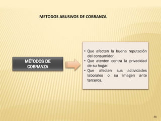 METODOS ABUSIVOS DE COBRANZA




                  • Que afecten la buena reputación
                    del consumidor.
                  • Que atenten contra la privacidad
                    de su hogar.
                  • Que afecten sus actividades
                    laborales o su imagen ante
                    terceros.




                                                       86
 