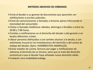 METODOS ABUSIVOS DE COBRANZA


Envío al deudor o su garante de documentos que aparenten ser
 notificaciones o escritos judiciales.
Envío de comunicaciones o llamadas a terceros ajenos informando la
 morosidad del consumidor.
Visitas o llamadas telefónicas sábados, domingos o feriados o entre las
 20:00 y 7:00 horas.
Carteles o notificaciones en el domicilio del deudor o del garante o en
 locales diferentes a éstos.
Ubicar personas disfrazadas o con carteles alusivos a la deuda, o con
 vestimenta inusual en las inmediaciones del domicilio o del centro de
 trabajo del deudor. (Ejem: HOMBRECITOS AMARILLOS)
Enviar estados de cuenta, facturas por pagar y notificaciones de
 cobranza al domicilio de un tercero, salvo que se trate del domicilio
 contractual o que el deudor haya señalado nuevo domicilio válido.
Cualquier otra modalidad análoga.


                                                                           87
 