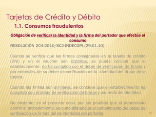 Tarjetas de Crédito y Débito
   1.1. Consumos fraudulentos
 Obligación de verificar la identidad y la firma del portador que efectúa el
                                  consumo
 RESOLUCIÓN 204-2010/SC2-INDECOPI (29.01.10)

 Cuando se verifica que las firmas consignadas en la tarjeta de crédito
 (DNI) y en el voucher son distintas, se puede concluir que el
 establecimiento no ha cumplido con el deber de verificación de firmas y
 por extensión, de su deber de verificación de la identidad del titular de la
 tarjeta.

 Cuando las firmas son similares, se concluye que el establecimiento ha
 cumplido con el deber de verificación de firmas y por ende de identidad.

 No obstante, en el presente caso, por las pruebas que el denunciado
 aportó al procedimiento, se pudo diferenciar el cumplimiento del deber de
 verificación de firmas del de identidad del portador.                          89
 