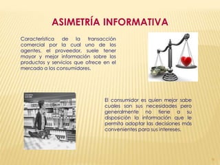 ASIMETRÍA INFORMATIVA
Característica   de    la  transacción
comercial por la cual uno de los
agentes, el proveedor, suele tener
mayor y mejor información sobre los
productos y servicios que ofrece en el
mercado a los consumidores.




                                 El consumidor es quien mejor sabe
                                 cuales son sus necesidades pero
                                 generalmente no tiene a su
                                 disposición la información que le
                                 permita adoptar las decisiones más
                                 convenientes para sus intereses.




                                                                      9
 