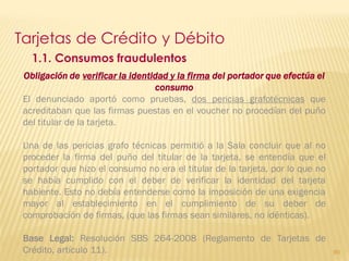 Tarjetas de Crédito y Débito
   1.1. Consumos fraudulentos
 Obligación de verificar la identidad y la firma del portador que efectúa el
                                  consumo
 El denunciado aportó como pruebas, dos pericias grafotécnicas que
 acreditaban que las firmas puestas en el voucher no procedían del puño
 del titular de la tarjeta.

 Una de las pericias grafo técnicas permitió a la Sala concluir que al no
 proceder la firma del puño del titular de la tarjeta, se entendía que el
 portador que hizo el consumo no era el titular de la tarjeta, por lo que no
 se había cumplido con el deber de verificar la identidad del tarjeta
 habiente. Esto no debía entenderse como la imposición de una exigencia
 mayor al establecimiento en el cumplimiento de su deber de
 comprobación de firmas, (que las firmas sean similares, no idénticas).

 Base Legal: Resolución SBS 264-2008 (Reglamento de Tarjetas de
 Crédito, artículo 11).                                                        90
 