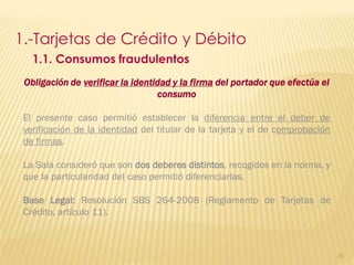 1.-Tarjetas de Crédito y Débito
   1.1. Consumos fraudulentos
 Obligación de verificar la identidad y la firma del portador que efectúa el
                                  consumo

 El presente caso permitió establecer la diferencia entre el deber de
 verificación de la identidad del titular de la tarjeta y el de comprobación
 de firmas.

 La Sala consideró que son dos deberes distintos, recogidos en la norma, y
 que la particularidad del caso permitió diferenciarlas.

 Base Legal: Resolución SBS 264-2008 (Reglamento de Tarjetas de
 Crédito, artículo 11).



                                                                               91
 