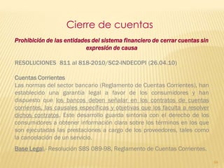 Cierre de cuentas
Prohibición de las entidades del sistema financiero de cerrar cuentas sin
                           expresión de causa

RESOLUCIONES 811 al 818-2010/SC2-INDECOPI (26.04.10)

Cuentas Corrientes
Las normas del sector bancario (Reglamento de Cuentas Corrientes), han
establecido una garantía legal a favor de los consumidores y han
dispuesto que los bancos deben señalar en los contratos de cuentas
corrientes, las causales específicas y objetivas que los faculta a resolver
dichos contratos. Este desarrollo guarda sintonía con el derecho de los
consumidores a obtener información clara sobre los términos en los que
son ejecutadas las prestaciones a cargo de los proveedores, tales como
la cancelación de un servicio.
Base Legal.- Resolución SBS 089-98, Reglamento de Cuentas Corrientes.

                                                                              94
 